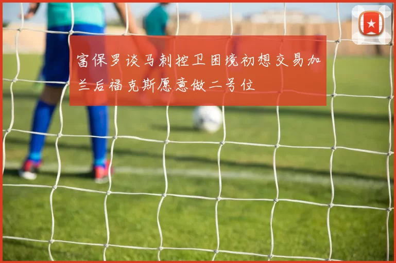 富保罗谈马刺控卫困境初想交易加兰后福克斯愿意做二号位