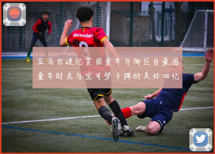 亚马尔追忆贫困童年与街区自豪感童年时光与宝可梦卡牌的美好回忆