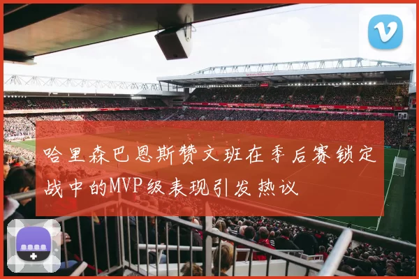 哈里森巴恩斯赞文班在季后赛锁定战中的MVP级表现引发热议