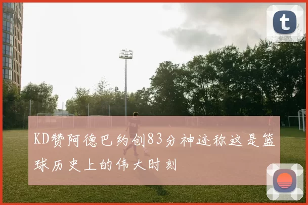 KD赞阿德巴约创83分神迹称这是篮球历史上的伟大时刻