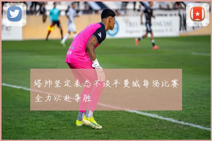 塔帅坚定表态不谈平曼城每场比赛全力以赴争胜