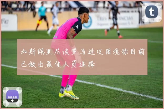 加斯佩里尼谈罗马进攻困境称目前已做出最佳人员选择