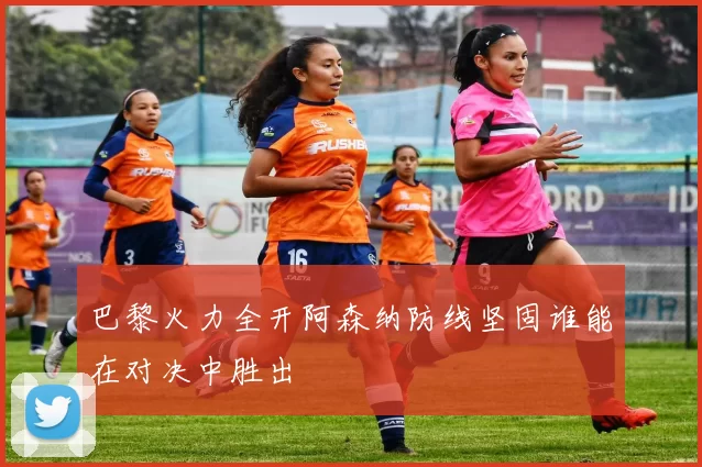 巴黎火力全开阿森纳防线坚固谁能在对决中胜出