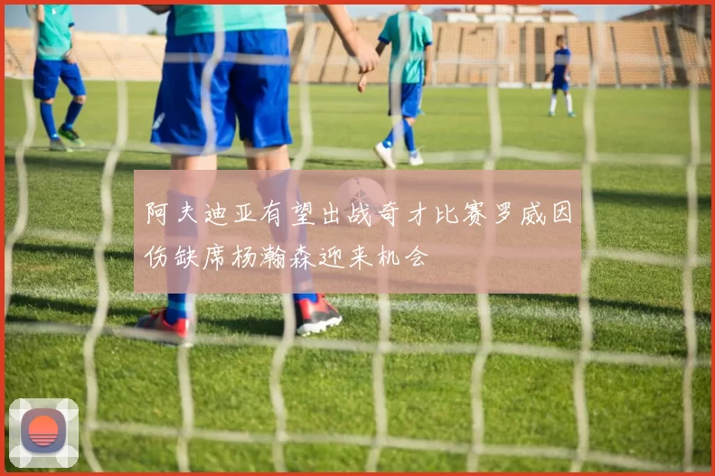 阿夫迪亚有望出战奇才比赛罗威因伤缺席杨瀚森迎来机会