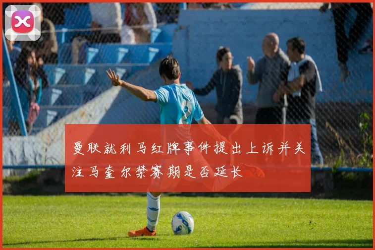 曼联就利马红牌事件提出上诉并关注马奎尔禁赛期是否延长