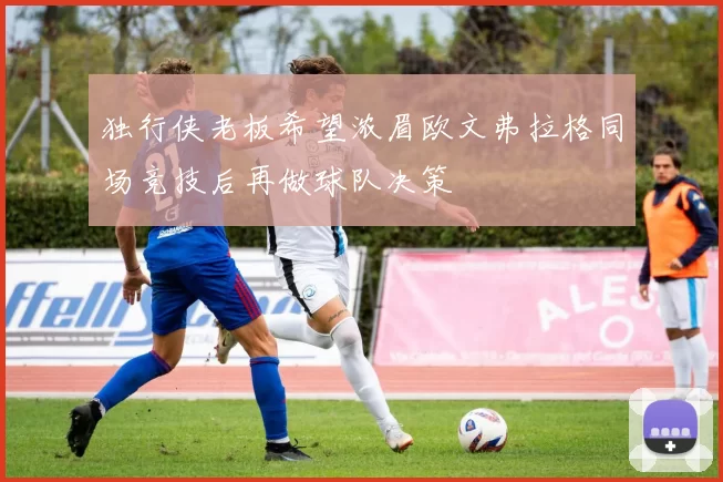 独行侠老板希望浓眉欧文弗拉格同场竞技后再做球队决策
