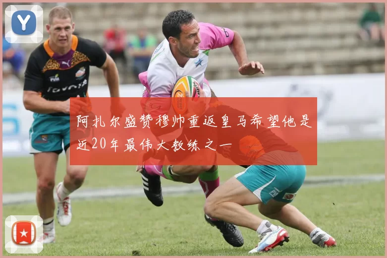 阿扎尔盛赞穆帅重返皇马希望他是近20年最伟大教练之一