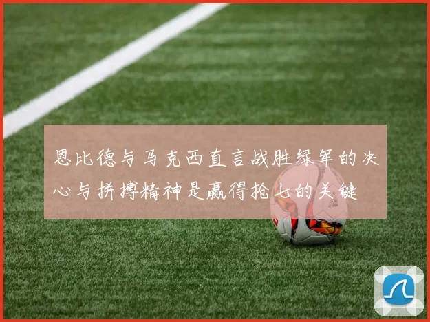 恩比德与马克西直言战胜绿军的决心与拼搏精神是赢得抢七的关键