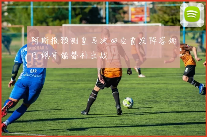 阿斯报预测皇马次回合首发阵容姆巴佩可能替补出战