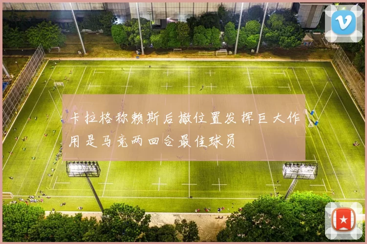 卡拉格称赖斯后撤位置发挥巨大作用是马竞两回合最佳球员