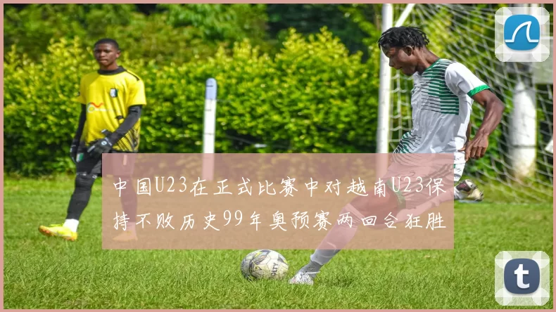 中国U23在正式比赛中对越南U23保持不败历史99年奥预赛两回合狂胜7-0