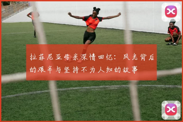 拉菲尼亚母亲深情回忆：风光背后的艰辛与坚持不为人知的故事