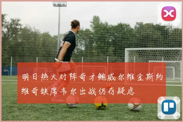 明日热火对阵奇才鲍威尔维金斯约维奇缺席韦尔出战仍存疑虑