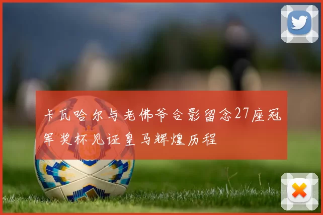 卡瓦哈尔与老佛爷合影留念27座冠军奖杯见证皇马辉煌历程