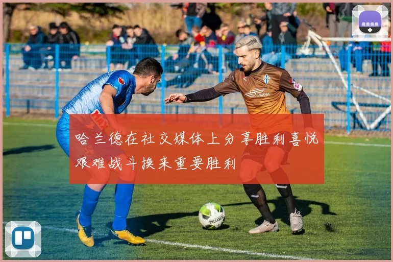 哈兰德在社交媒体上分享胜利喜悦艰难战斗换来重要胜利