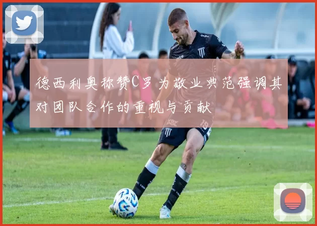 德西利奥称赞C罗为敬业典范强调其对团队合作的重视与贡献