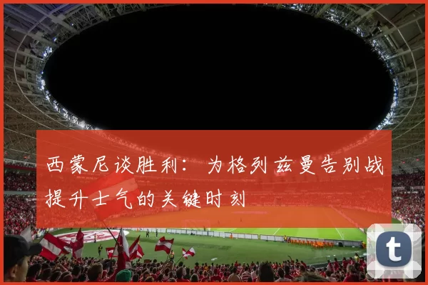 西蒙尼谈胜利：为格列兹曼告别战提升士气的关键时刻